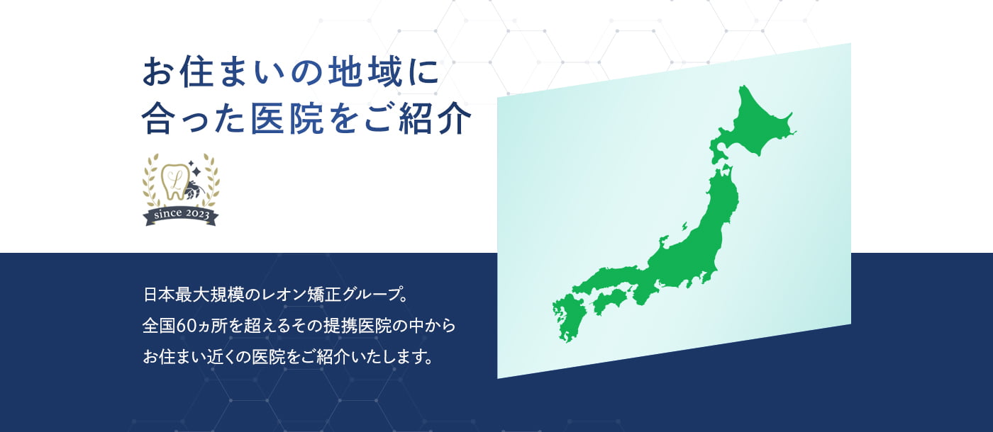 お住まいの地域に合った医院をご紹介 日本最大規模のレオン矯正グループ。全国60ヵ所を超えるその提携医院の中からお住まい近くの医院をご紹介いたします。