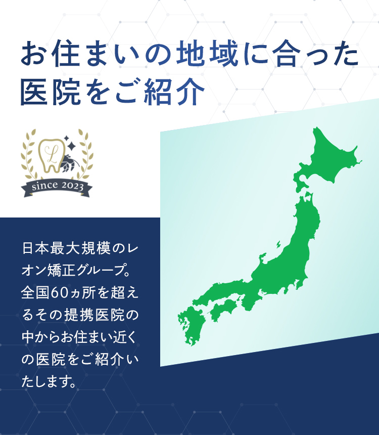 お住まいの地域に合った医院をご紹介 日本最大規模のレオン矯正グループ。全国60ヵ所を超えるその提携医院の中からお住まい近くの医院をご紹介いたします。