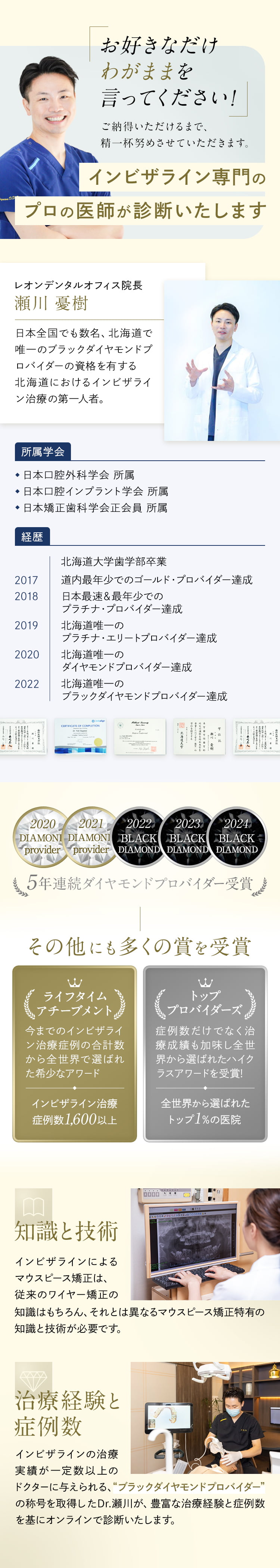 インビザライン専門のプロの医師が診断いたします レオンデンタルオフィス院長 瀬川憂樹 日本全国でも数名、北海道で唯一のブラックダイヤモンドプロバイダーの資格を有する北海道におけるインビザライン治療の第一人者。 5年連続ダイヤモンドプロバイダー受賞 その他にも多くの賞を受賞 ライフタイムアチーブメント:インビザライン治療症例数1,600以上 トッププロバイダーズ：全世界から選ばれたトップ1%の医院