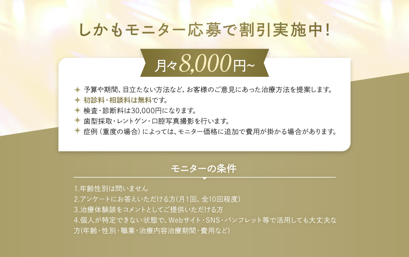 しかもモニター応募で割引実施中！月々8,000円～ 予算や期間、目立たない方法など、お客様のご意見にあった治療方法を提案します。・初診料・相談料は無料です。・検査・診断料は30,000円になります。・歯型採取・レントゲン・口腔写真撮影を行います。・症例（重度の場合）によっては、モニター価格に追加で費用が掛かる場合があります。モニターの条件 1.年齢性別は問いません 2.アンケートにお答えいただける方(月１回、全10回程度) 3.治療体験談をコメントとしてご提供いただける方 4.個人が特定できない状態で、Webサイト・SNS・パンフレット等で活用しても大丈夫な方(年齢・性別・職業・治療内容治療期間・費用など)