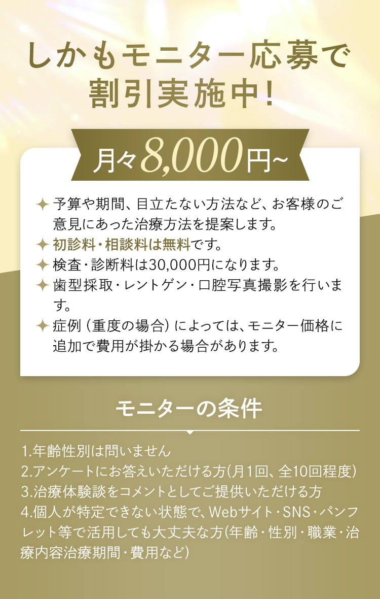 しかもモニター応募で割引実施中！月々8,000円～ 予算や期間、目立たない方法など、お客様のご意見にあった治療方法を提案します。・初診料・相談料は無料です。・検査・診断料は30,000円になります。・歯型採取・レントゲン・口腔写真撮影を行います。・症例（重度の場合）によっては、モニター価格に追加で費用が掛かる場合があります。モニターの条件 1.年齢性別は問いません 2.アンケートにお答えいただける方(月１回、全10回程度) 3.治療体験談をコメントとしてご提供いただける方 4.個人が特定できない状態で、Webサイト・SNS・パンフレット等で活用しても大丈夫な方(年齢・性別・職業・治療内容治療期間・費用など)