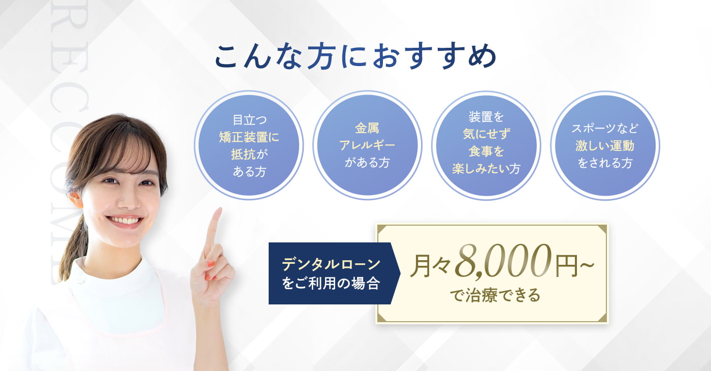 こんな方におすすめ 目立つ矯正装置に抵抗がある方 金属アレルギーがある方 装置を気にせず食事を楽しみたい方 スポーツなど激しい運動をされる方 デンタルローンをご利用の場合月々8,000円～で治療できる